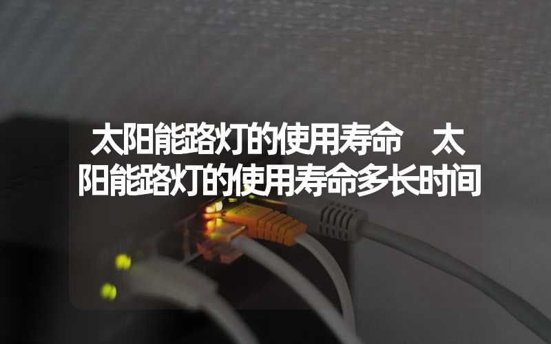 太阳能路灯的使用寿命 太阳能路灯的使用寿命多长时间